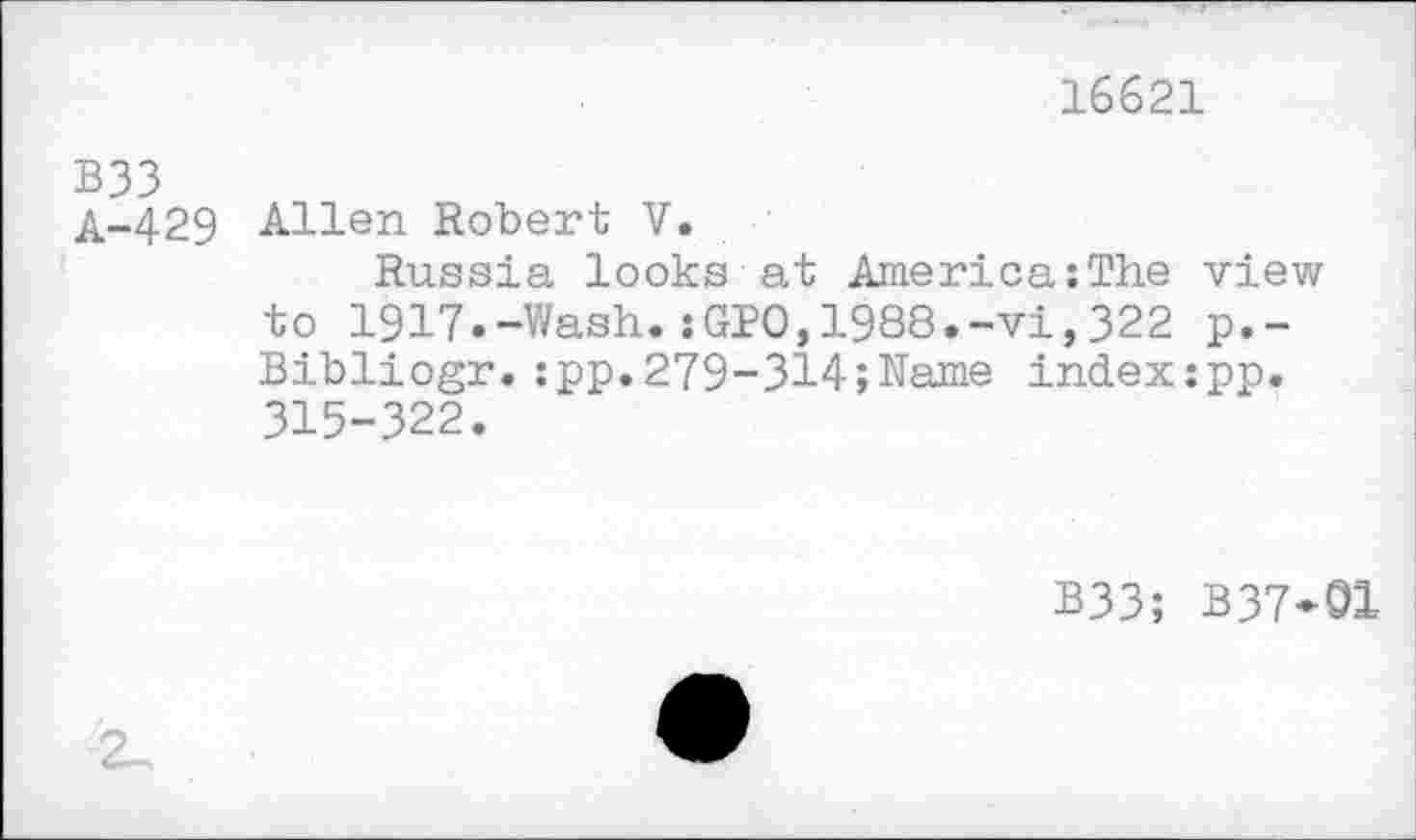 ﻿16621
B33
A-429 Allen Robert V.
Russia looks at America:The view to 1917.-Wash.:GPO,1988.-vi,322 p.-Bibliogr.:pp.279-314;Name index:pp. 315-322.
B33; B37-01